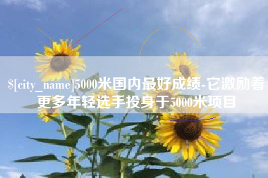 永新5000米国内最好成绩-它激励着更多年轻选手投身于5000米项目