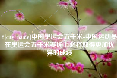 永新中国奥运会五千米-中国运动员在奥运会五千米赛场上必将取得更加优异的成绩