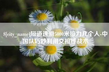 永新短道速滑5000米接力几个人-中国队巧妙利用交接棒战术