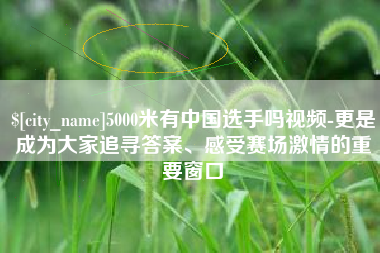 永新5000米有中国选手吗视频-更是成为大家追寻答案、感受赛场激情的重要窗口