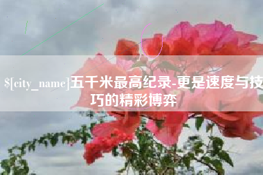 永新五千米最高纪录-更是速度与技巧的精彩博弈