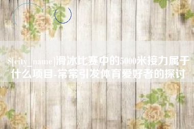 永新滑冰比赛中的5000米接力属于什么项目-常常引发体育爱好者的探讨