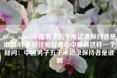 永新中国男子五千米记录保持者是谁啊-许多田径爱好者心中都有这样一个疑问：中国男子五千米记录保持者是谁啊