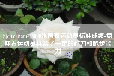 永新5000米国家运动员标准成绩-意味着运动员具备了一定的耐力和跑步能力