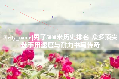 永新男子5000米历史排名-众多顶尖选手用速度与耐力书写传奇